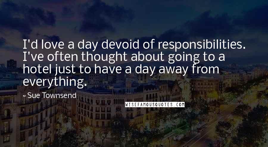 Sue Townsend quotes: I'd love a day devoid of responsibilities. I've often thought about going to a hotel just to have a day away from everything.