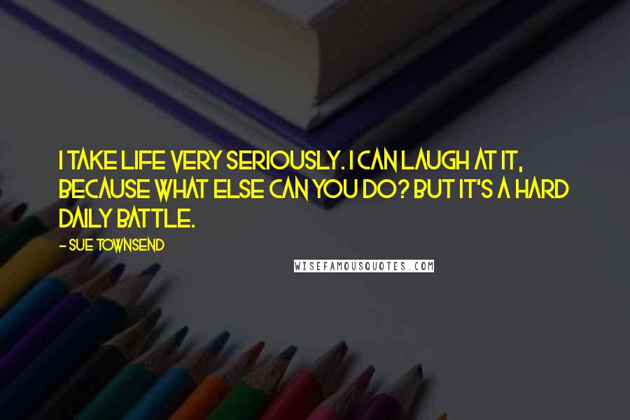 Sue Townsend quotes: I take life very seriously. I can laugh at it, because what else can you do? But it's a hard daily battle.