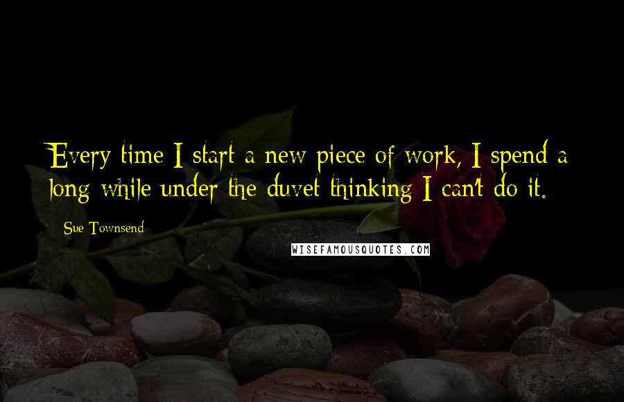 Sue Townsend quotes: Every time I start a new piece of work, I spend a long while under the duvet thinking I can't do it. Sue Townsend quotes: Every time I start a new piece of work, I spend a long while under the duvet thinking I can't do it.