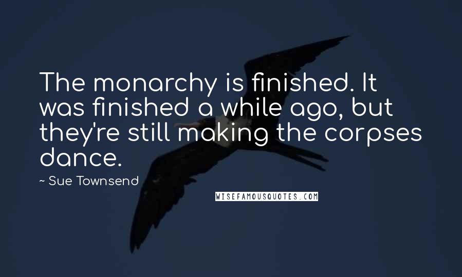 Sue Townsend quotes: The monarchy is finished. It was finished a while ago, but they're still making the corpses dance.