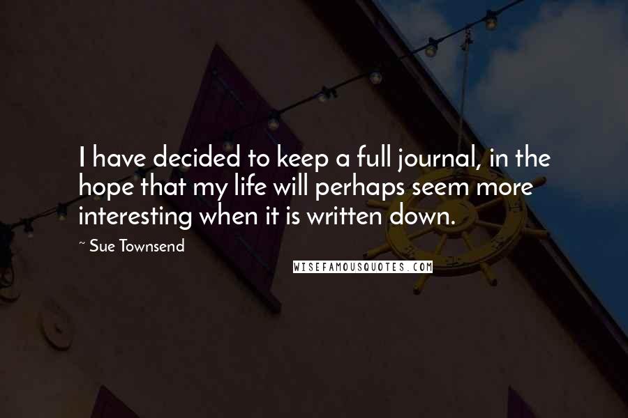 Sue Townsend quotes: I have decided to keep a full journal, in the hope that my life will perhaps seem more interesting when it is written down. Sue Townsend quotes: I have decided to keep a full journal, in the hope that my life will perhaps seem more interesting when it is written down.