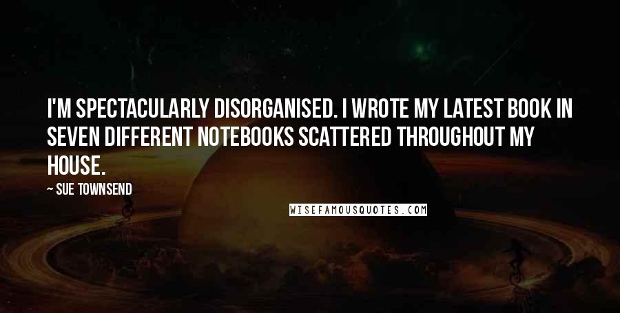 Sue Townsend quotes: I'm spectacularly disorganised. I wrote my latest book in seven different notebooks scattered throughout my house.