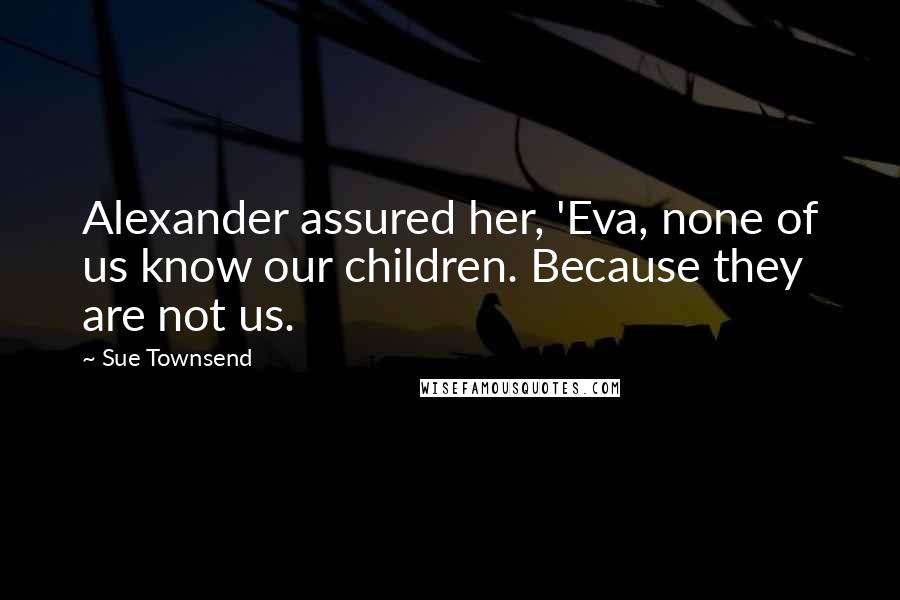 Sue Townsend quotes: Alexander assured her, 'Eva, none of us know our children. Because they are not us. Sue Townsend quotes: Alexander assured her, 'Eva, none of us know our children. Because they are not us.