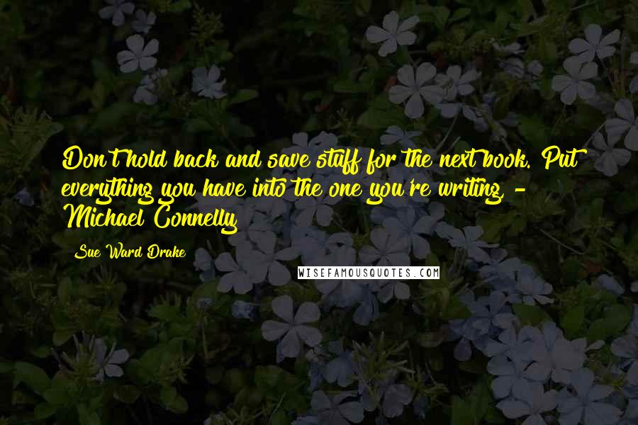 Sue Ward Drake quotes: Don't hold back and save stuff for the next book. Put everything you have into the one you're writing, - Michael Connelly