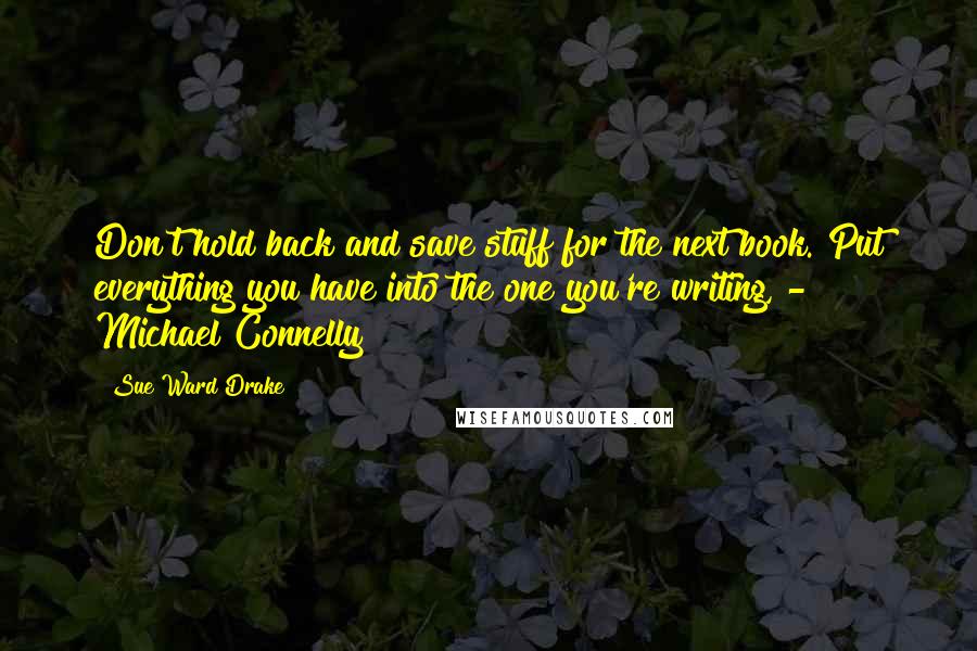 Sue Ward Drake quotes: Don't hold back and save stuff for the next book. Put everything you have into the one you're writing, - Michael Connelly Sue Ward Drake quotes: Don't hold back and save stuff for the next book. Put everything you have into the one you're writing, - Michael Connelly