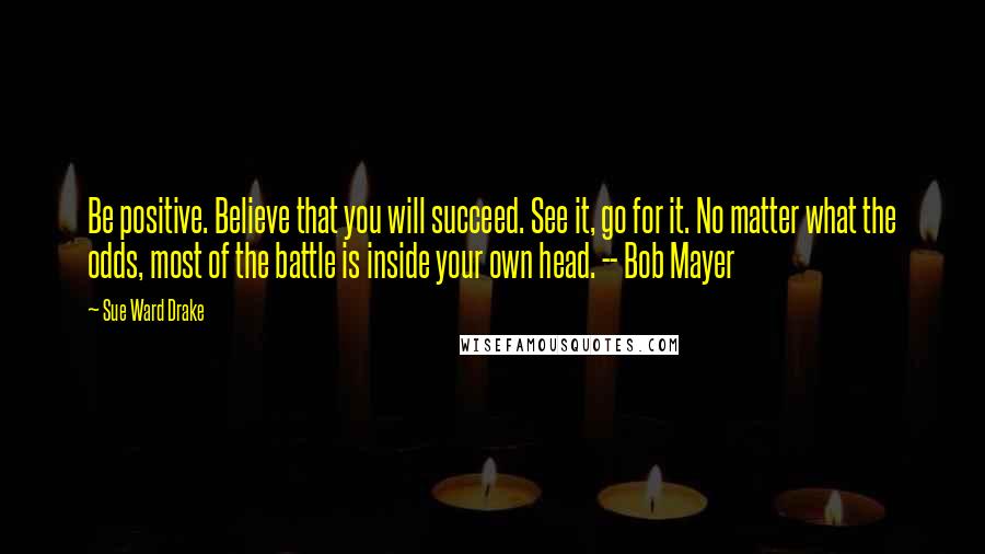 Sue Ward Drake quotes: Be positive. Believe that you will succeed. See it, go for it. No matter what the odds, most of the battle is inside your own head. -- Bob Mayer