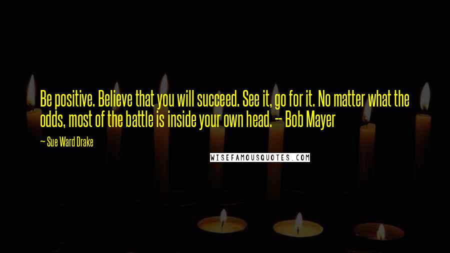 Sue Ward Drake quotes: Be positive. Believe that you will succeed. See it, go for it. No matter what the odds, most of the battle is inside your own head. -- Bob Mayer Sue Ward Drake quotes: Be positive. Believe that you will succeed. See it, go for it. No matter what the odds, most of the battle is inside your own head. -- Bob Mayer