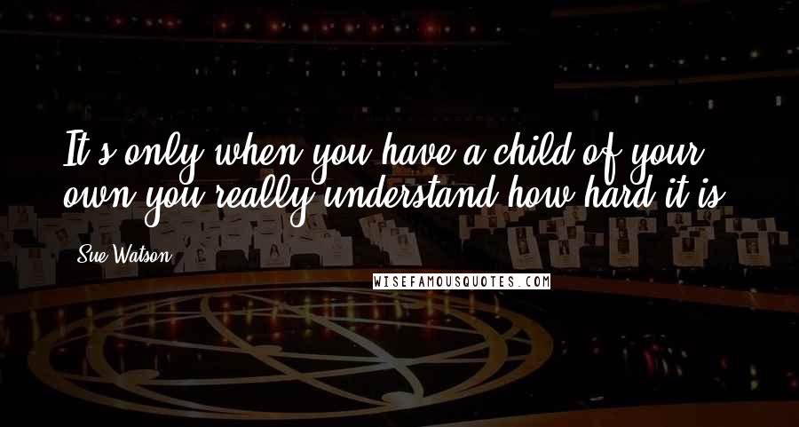 Sue Watson quotes: It's only when you have a child of your own you really understand how hard it is.