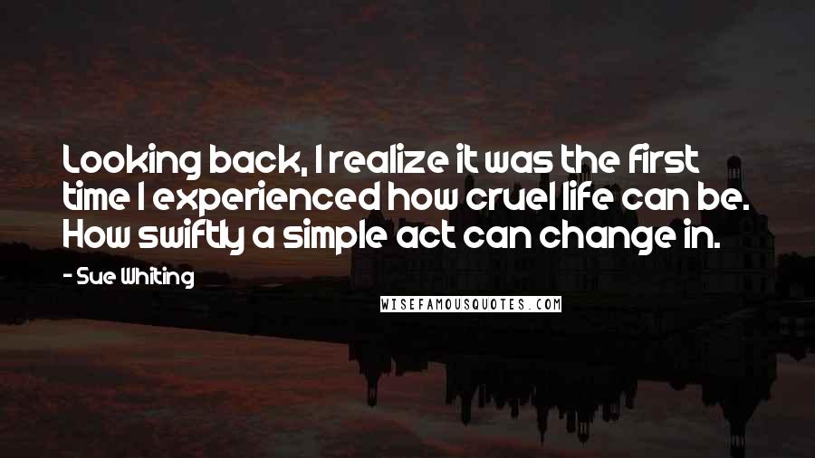 Sue Whiting quotes: Looking back, I realize it was the first time I experienced how cruel life can be. How swiftly a simple act can change in.