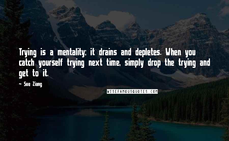 Sue Ziang quotes: Trying is a mentality; it drains and depletes. When you catch yourself trying next time, simply drop the trying and get to it.
