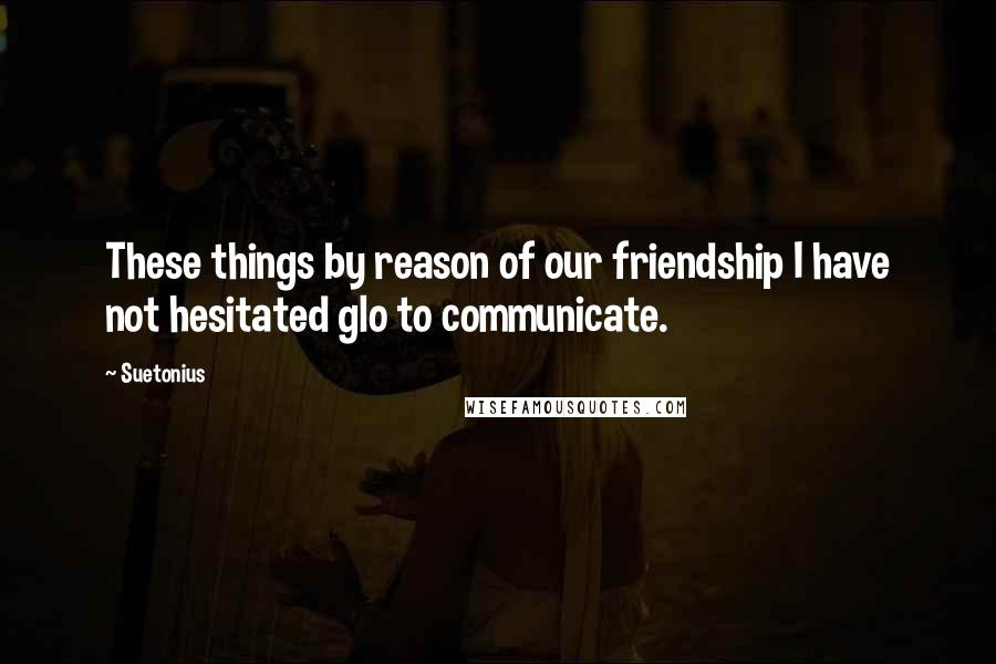 Suetonius quotes: These things by reason of our friendship I have not hesitated glo to communicate.