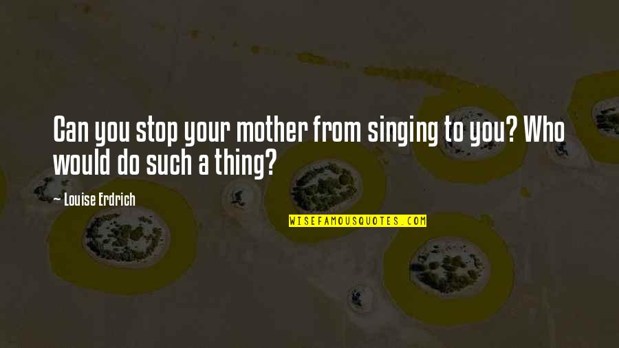 Suffering For The One You Love Quotes By Louise Erdrich: Can you stop your mother from singing to