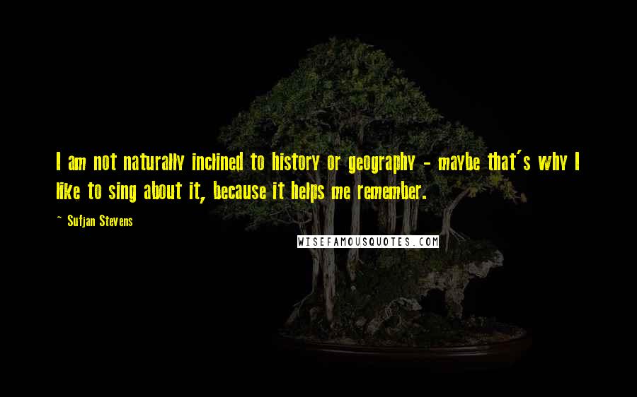 Sufjan Stevens quotes: I am not naturally inclined to history or geography - maybe that's why I like to sing about it, because it helps me remember. Sufjan Stevens quotes: I am not naturally inclined to history or geography - maybe that's why I like to sing about it, because it helps me remember.