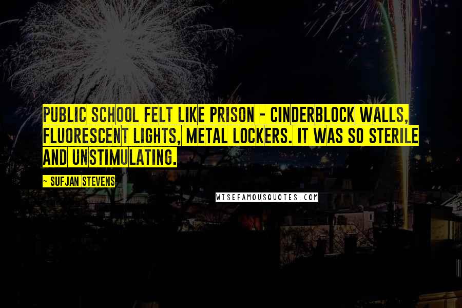 Sufjan Stevens quotes: Public school felt like prison - cinderblock walls, fluorescent lights, metal lockers. It was so sterile and unstimulating. Sufjan Stevens quotes: Public school felt like prison - cinderblock walls, fluorescent lights, metal lockers. It was so sterile and unstimulating.