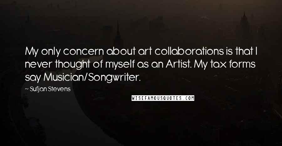 Sufjan Stevens quotes: My only concern about art collaborations is that I never thought of myself as an Artist. My tax forms say Musician/Songwriter. Sufjan Stevens quotes: My only concern about art collaborations is that I never thought of myself as an Artist. My tax forms say Musician/Songwriter.