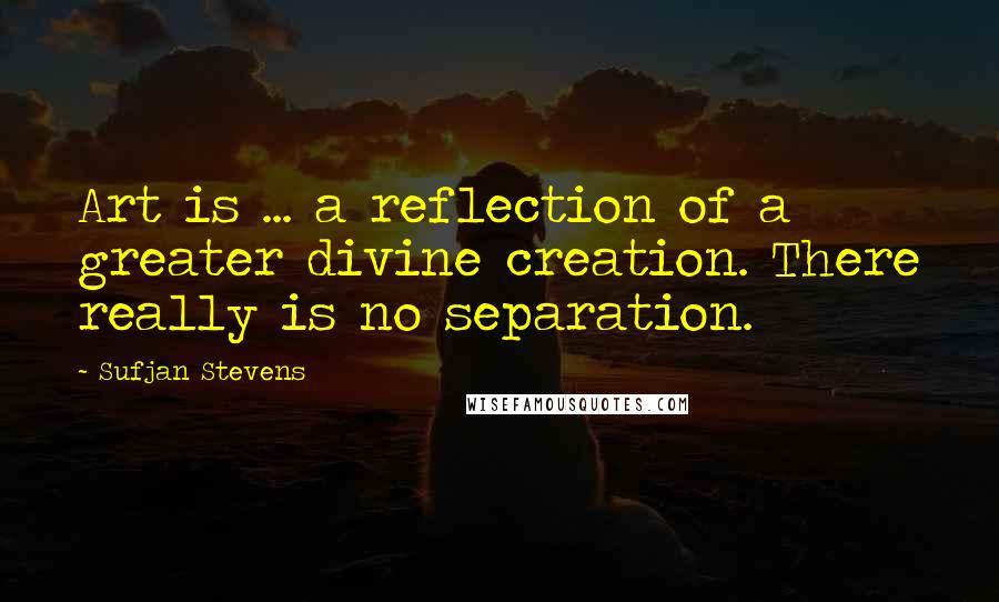 Sufjan Stevens quotes: Art is ... a reflection of a greater divine creation. There really is no separation. Sufjan Stevens quotes: Art is ... a reflection of a greater divine creation. There really is no separation.