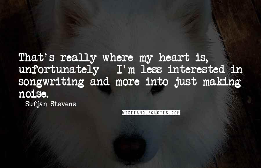 Sufjan Stevens quotes: That's really where my heart is, unfortunately - I'm less interested in songwriting and more into just making noise.