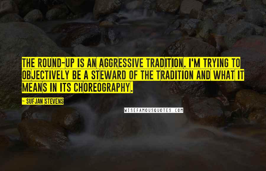 Sufjan Stevens quotes: The round-up is an aggressive tradition. I'm trying to objectively be a steward of the tradition and what it means in its choreography.