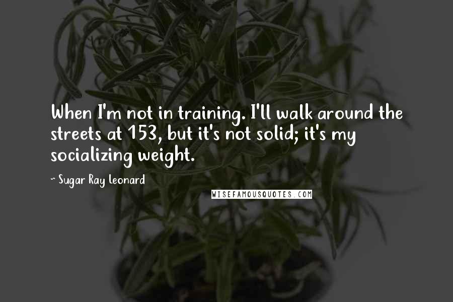 Sugar Ray Leonard quotes: When I'm not in training. I'll walk around the streets at 153, but it's not solid; it's my socializing weight.