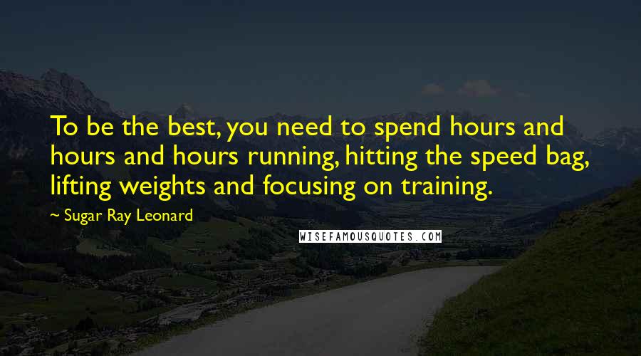 Sugar Ray Leonard quotes: To be the best, you need to spend hours and hours and hours running, hitting the speed bag, lifting weights and focusing on training.