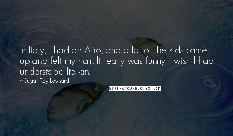 Sugar Ray Leonard quotes: In Italy, I had an Afro, and a lot of the kids came up and felt my hair. It really was funny. I wish I had understood Italian.