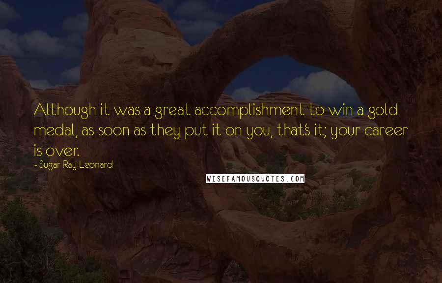 Sugar Ray Leonard quotes: Although it was a great accomplishment to win a gold medal, as soon as they put it on you, that's it; your career is over.