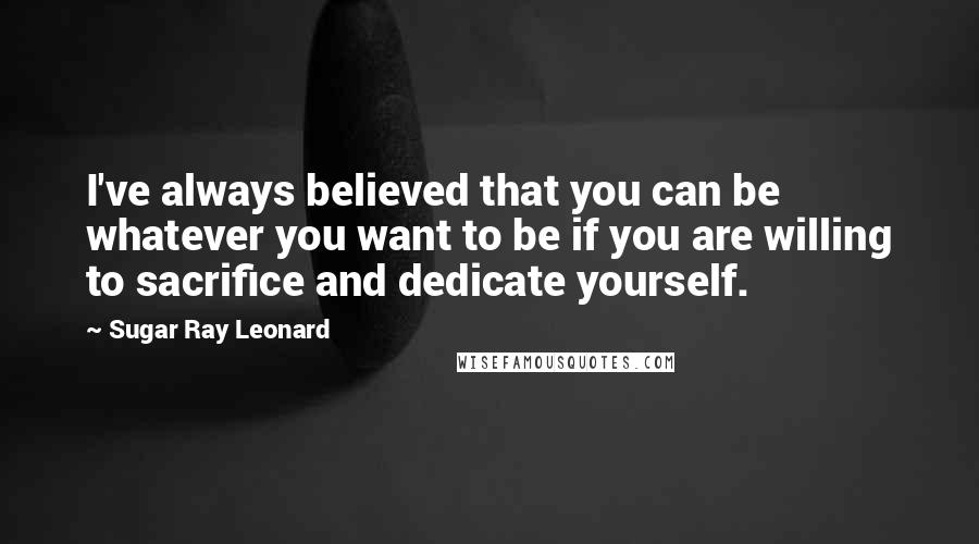Sugar Ray Leonard quotes: I've always believed that you can be whatever you want to be if you are willing to sacrifice and dedicate yourself.