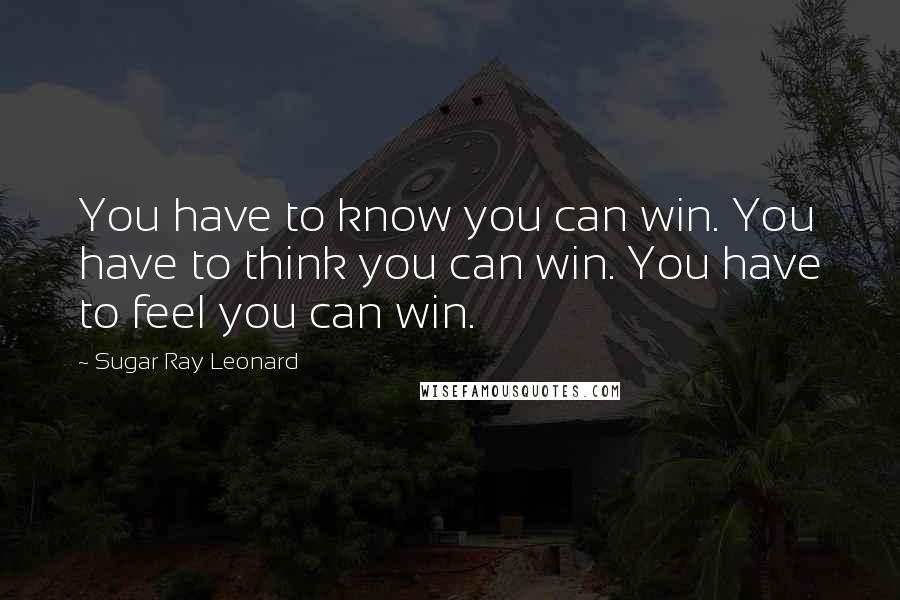 Sugar Ray Leonard quotes: You have to know you can win. You have to think you can win. You have to feel you can win.