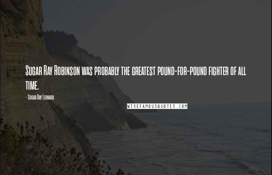 Sugar Ray Leonard quotes: Sugar Ray Robinson was probably the greatest pound-for-pound fighter of all time.