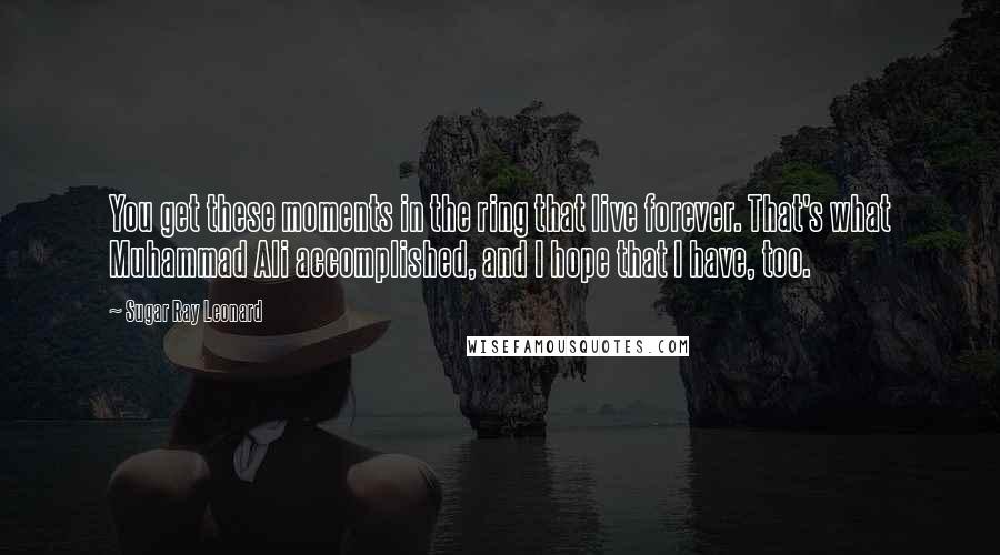 Sugar Ray Leonard quotes: You get these moments in the ring that live forever. That's what Muhammad Ali accomplished, and I hope that I have, too.