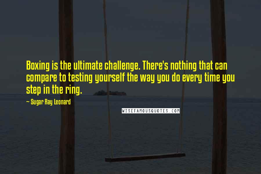 Sugar Ray Leonard quotes: Boxing is the ultimate challenge. There's nothing that can compare to testing yourself the way you do every time you step in the ring.