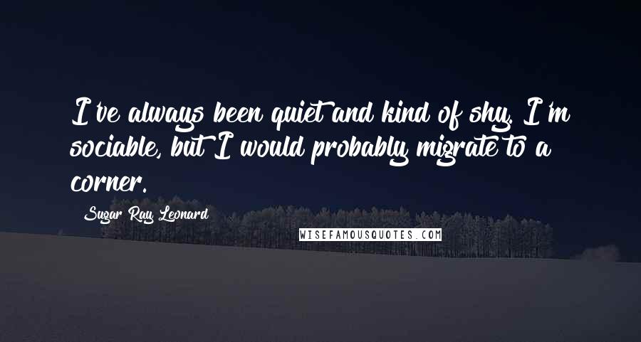 Sugar Ray Leonard quotes: I've always been quiet and kind of shy. I'm sociable, but I would probably migrate to a corner.