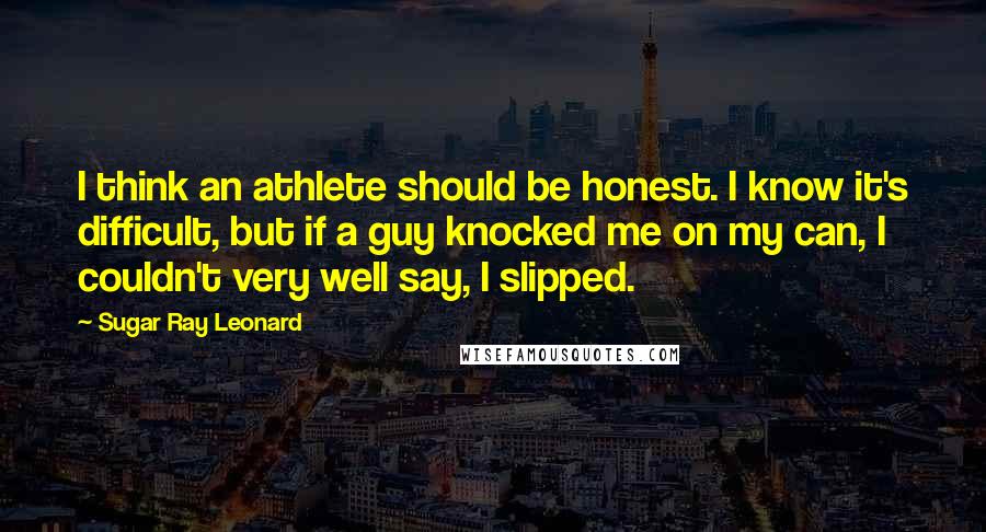 Sugar Ray Leonard quotes: I think an athlete should be honest. I know it's difficult, but if a guy knocked me on my can, I couldn't very well say, I slipped.