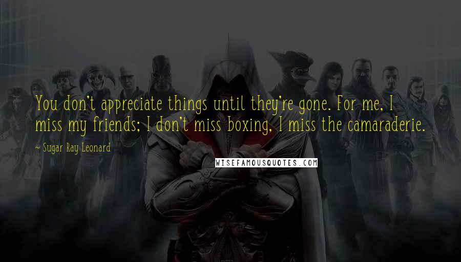 Sugar Ray Leonard quotes: You don't appreciate things until they're gone. For me, I miss my friends; I don't miss boxing, I miss the camaraderie.