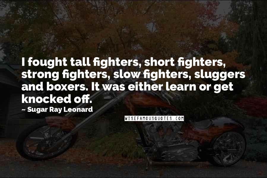 Sugar Ray Leonard quotes: I fought tall fighters, short fighters, strong fighters, slow fighters, sluggers and boxers. It was either learn or get knocked off.