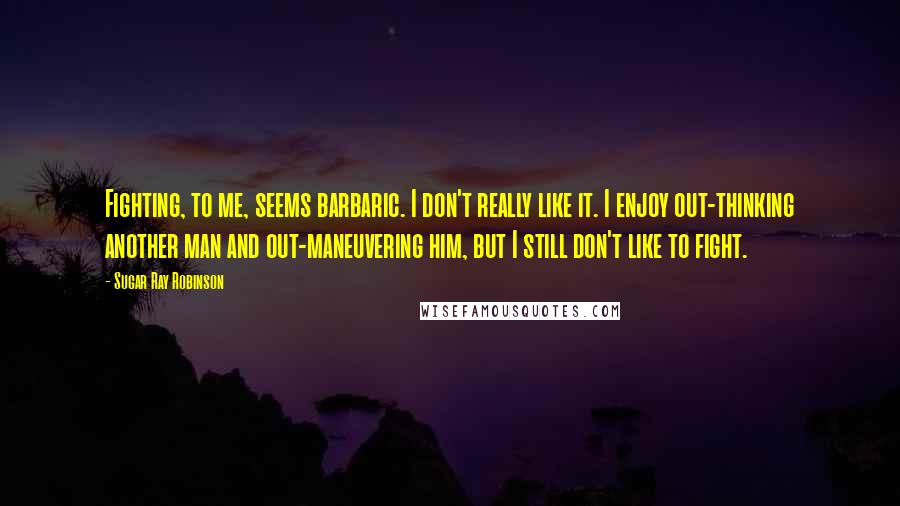 Sugar Ray Robinson quotes: Fighting, to me, seems barbaric. I don't really like it. I enjoy out-thinking another man and out-maneuvering him, but I still don't like to fight.