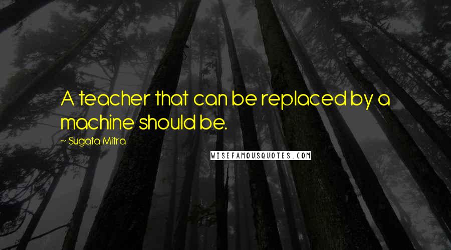 Sugata Mitra quotes: A teacher that can be replaced by a machine should be.