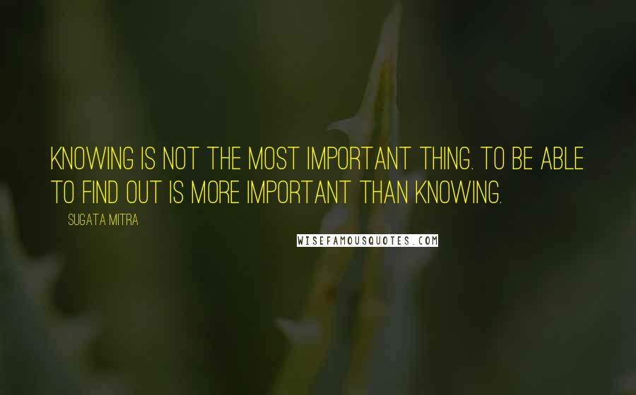 Sugata Mitra quotes: Knowing is NOT the most important thing. To be able to FIND OUT is more important than knowing.