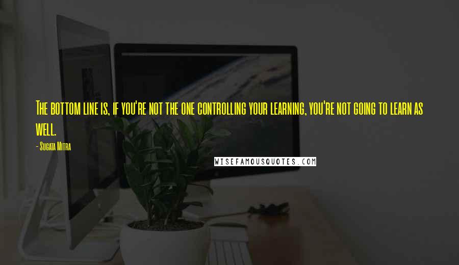 Sugata Mitra quotes: The bottom line is, if you're not the one controlling your learning, you're not going to learn as well.