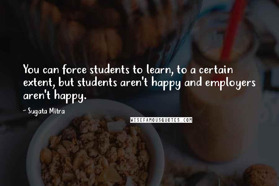 Sugata Mitra quotes: You can force students to learn, to a certain extent, but students aren't happy and employers aren't happy.