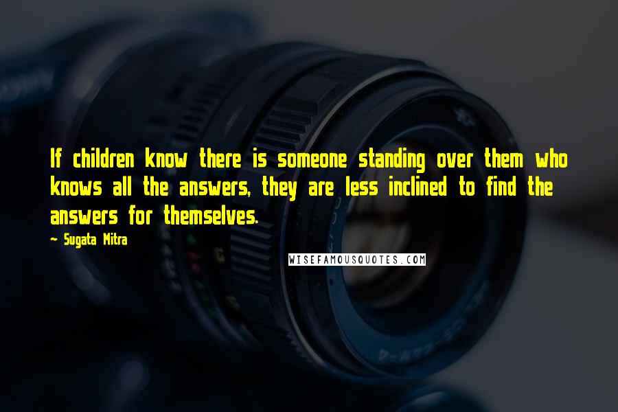 Sugata Mitra quotes: If children know there is someone standing over them who knows all the answers, they are less inclined to find the answers for themselves.