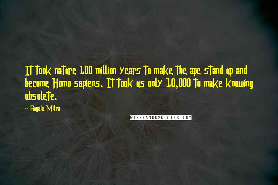 Sugata Mitra quotes: It took nature 100 million years to make the ape stand up and become Homo sapiens. It took us only 10,000 to make knowing obsolete. Sugata Mitra quotes: It took nature 100 million years to make the ape stand up and become Homo sapiens. It took us only 10,000 to make knowing obsolete.