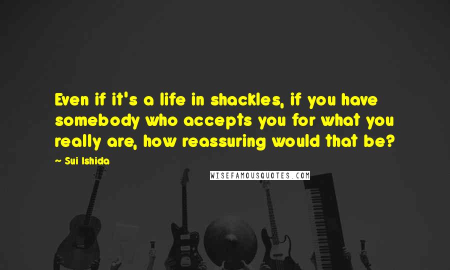 Sui Ishida quotes: Even if it's a life in shackles, if you have somebody who accepts you for what you really are, how reassuring would that be?