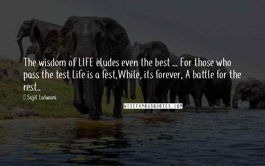 Sujit Lalwani quotes: The wisdom of LIFE eludes even the best ... For those who pass the test Life is a fest,While, its forever, A battle for the rest..