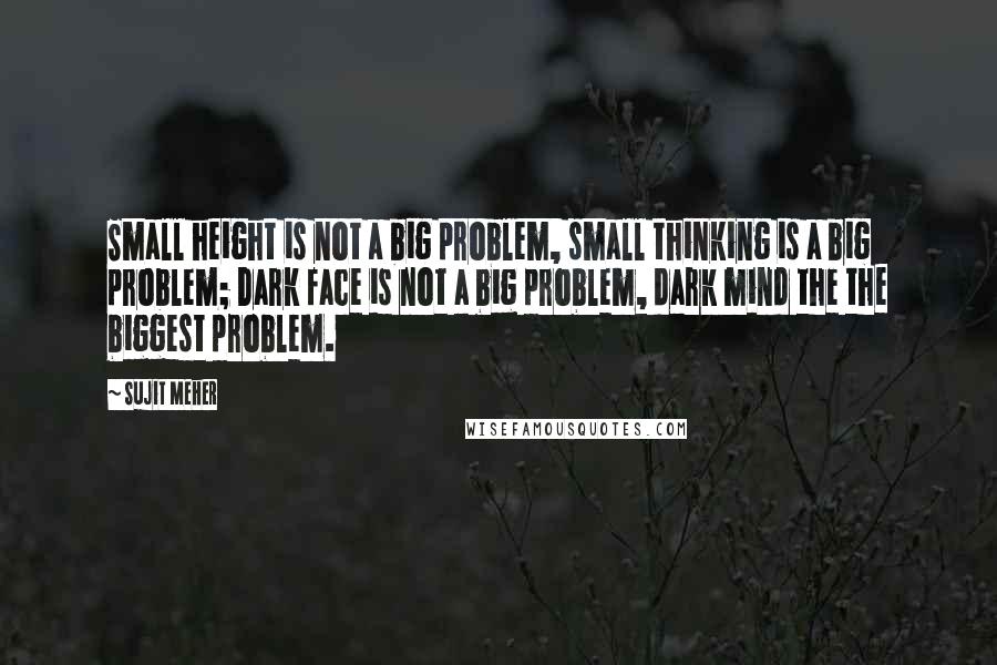 Sujit Meher quotes: Small height is not a big problem, small thinking is a big problem; Dark face is not a big problem, dark mind the the biggest problem.