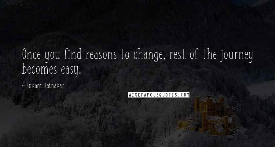 Sukant Ratnakar quotes: Once you find reasons to change, rest of the journey becomes easy.