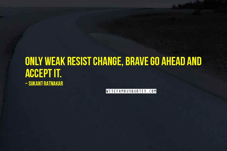 Sukant Ratnakar quotes: Only weak resist change, brave go ahead and accept it.