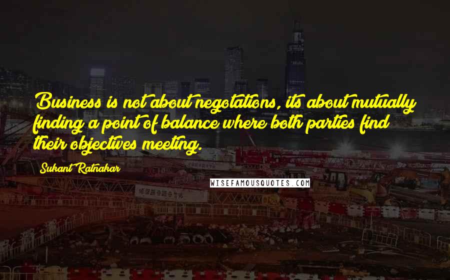 Sukant Ratnakar quotes: Business is not about negotations, its about mutually finding a point of balance where both parties find their objectives meeting.