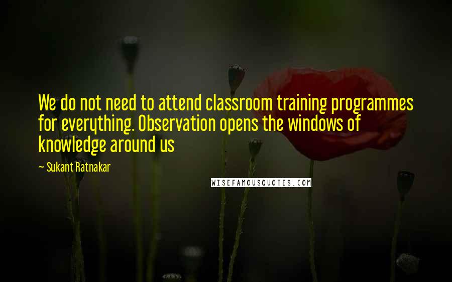 Sukant Ratnakar quotes: We do not need to attend classroom training programmes for everything. Observation opens the windows of knowledge around us