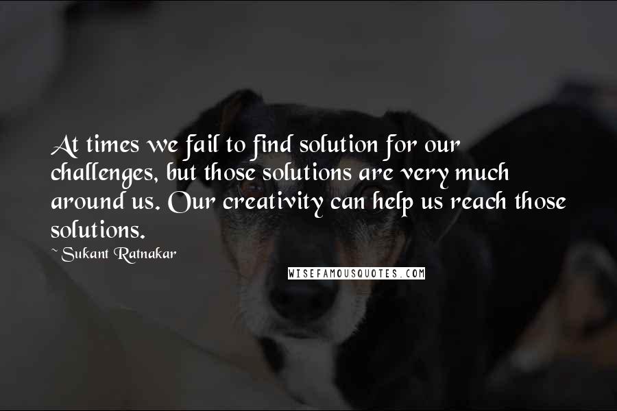 Sukant Ratnakar quotes: At times we fail to find solution for our challenges, but those solutions are very much around us. Our creativity can help us reach those solutions.